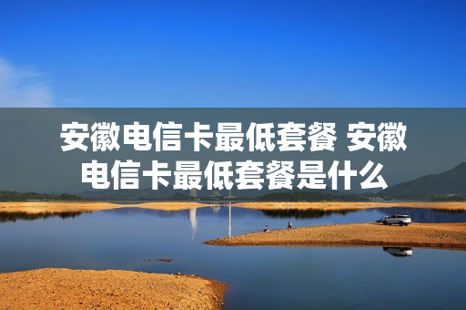 安徽电信卡最低套餐 安徽电信卡最低套餐是什么