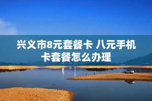 兴义市8元套餐卡 八元手机卡套餐怎么办理