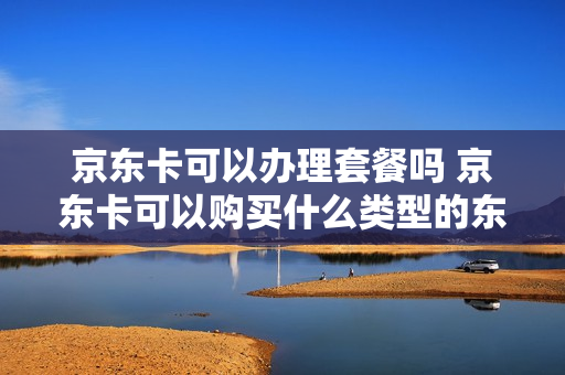 京东卡可以办理套餐吗 京东卡可以购买什么类型的东西