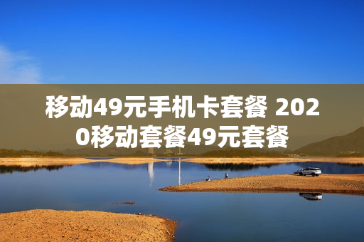 移动49元手机卡套餐 2020移动套餐49元套餐