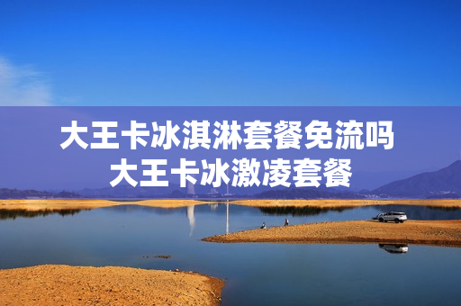 大王卡冰淇淋套餐免流吗 大王卡冰激凌套餐