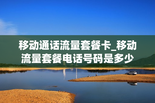 移动通话流量套餐卡_移动流量套餐电话号码是多少