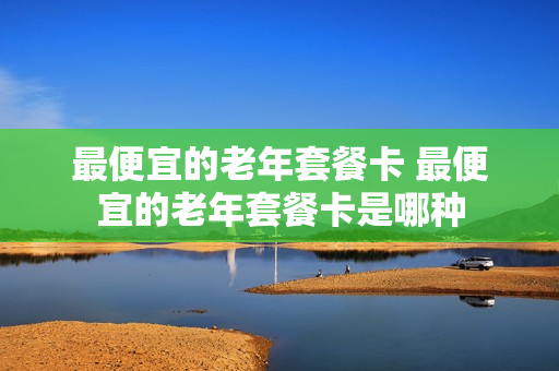 最便宜的老年套餐卡 最便宜的老年套餐卡是哪种