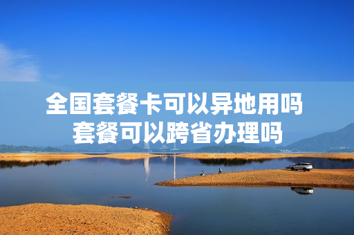 全国套餐卡可以异地用吗 套餐可以跨省办理吗