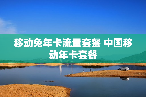 移动兔年卡流量套餐 中国移动年卡套餐