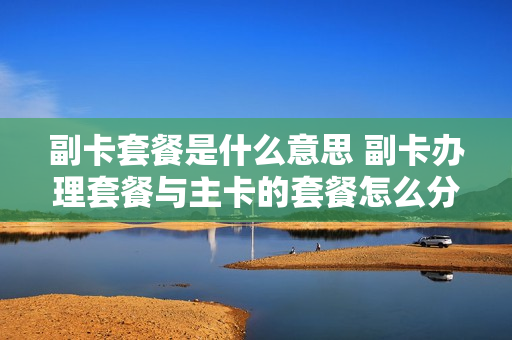 副卡套餐是什么意思 副卡办理套餐与主卡的套餐怎么分