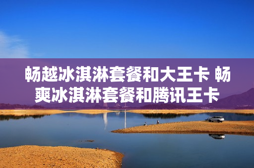 畅越冰淇淋套餐和大王卡 畅爽冰淇淋套餐和腾讯王卡