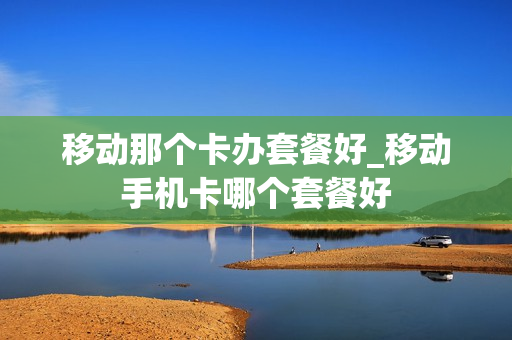 移动那个卡办套餐好_移动手机卡哪个套餐好