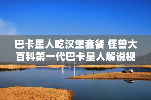 巴卡星人吃汉堡套餐 怪兽大百科第一代巴卡星人解说视频