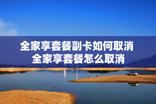 全家享套餐副卡如何取消 全家享套餐怎么取消