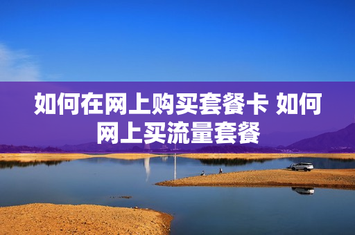 如何在网上购买套餐卡 如何网上买流量套餐