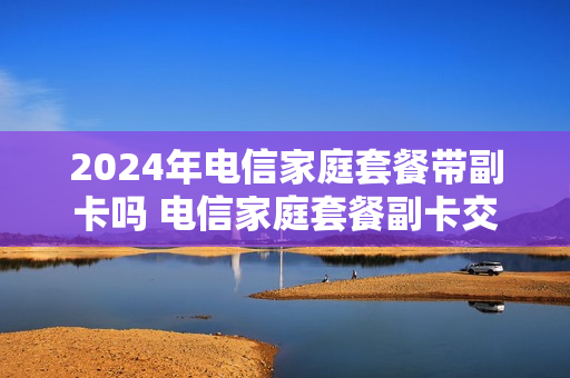 2024年电信家庭套餐带副卡吗 电信家庭套餐副卡交费可以吗