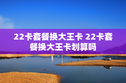 22卡套餐换大王卡 22卡套餐换大王卡划算吗