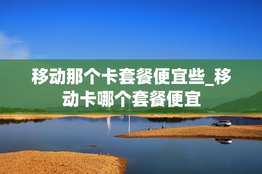 移动那个卡套餐便宜些_移动卡哪个套餐便宜