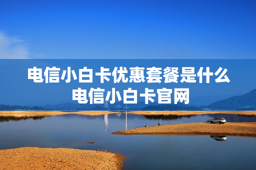 电信小白卡优惠套餐是什么 电信小白卡官网