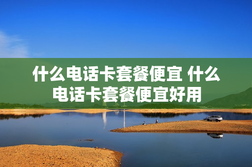 什么电话卡套餐便宜 什么电话卡套餐便宜好用