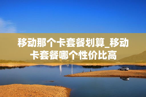 移动那个卡套餐划算_移动卡套餐哪个性价比高