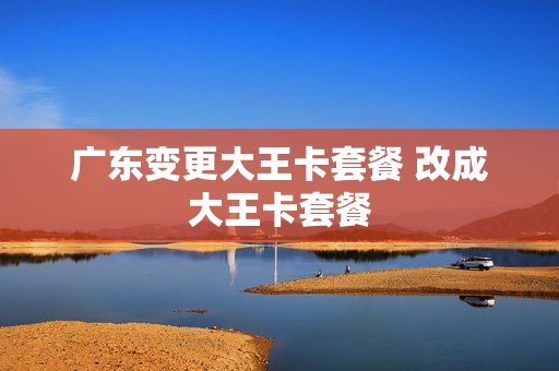 广东变更大王卡套餐 改成大王卡套餐