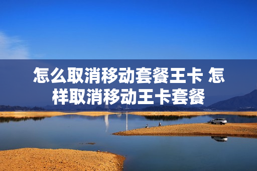 怎么取消移动套餐王卡 怎样取消移动王卡套餐