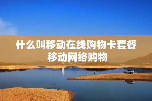 什么叫移动在线购物卡套餐 移动网络购物
