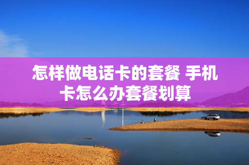 怎样做电话卡的套餐 手机卡怎么办套餐划算