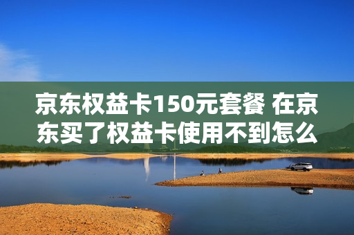 京东权益卡150元套餐 在京东买了权益卡使用不到怎么办