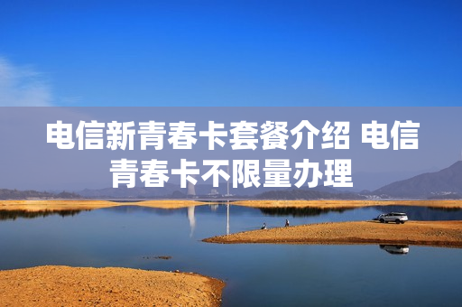 电信新青春卡套餐介绍 电信青春卡不限量办理