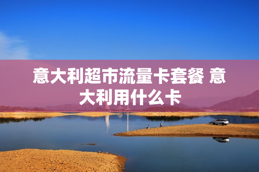 意大利超市流量卡套餐 意大利用什么卡