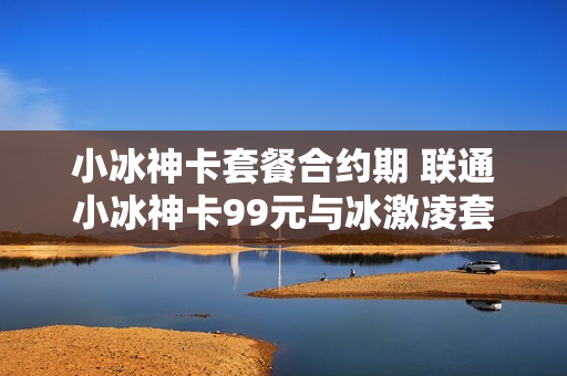 小冰神卡套餐合约期 联通小冰神卡99元与冰激凌套餐哪个好