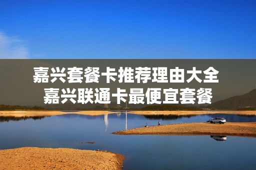 嘉兴套餐卡推荐理由大全 嘉兴联通卡最便宜套餐
