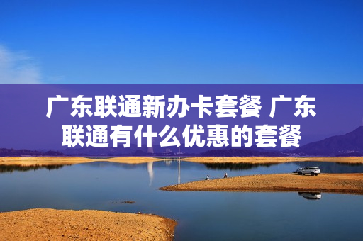 广东联通新办卡套餐 广东联通有什么优惠的套餐