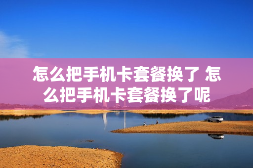 怎么把手机卡套餐换了 怎么把手机卡套餐换了呢