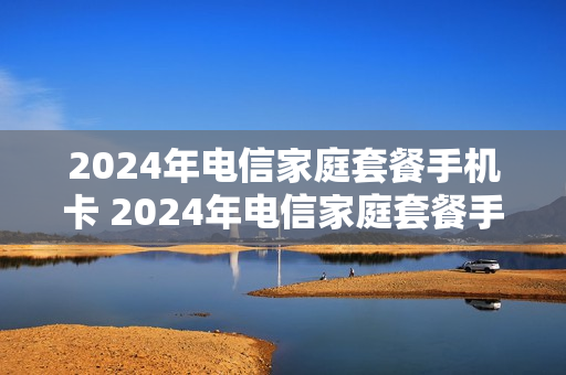 2024年电信家庭套餐手机卡 2024年电信家庭套餐手机卡怎么办理