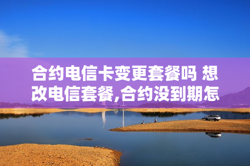 合约电信卡变更套餐吗 想改电信套餐,合约没到期怎么办