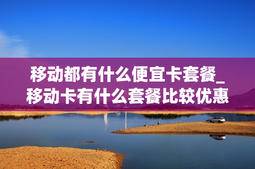 移动都有什么便宜卡套餐_移动卡有什么套餐比较优惠的呢