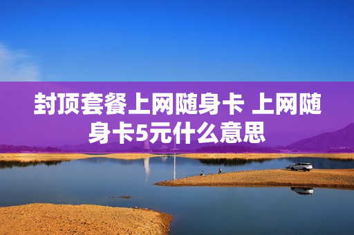 封顶套餐上网随身卡 上网随身卡5元什么意思