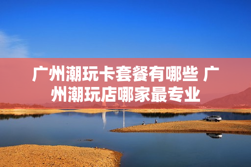 广州潮玩卡套餐有哪些 广州潮玩店哪家最专业