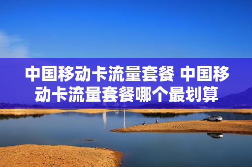 中国移动卡流量套餐 中国移动卡流量套餐哪个最划算