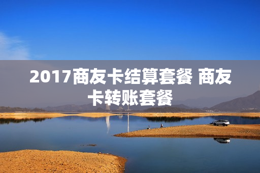 2017商友卡结算套餐 商友卡转账套餐