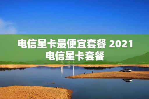 电信星卡最便宜套餐 2021电信星卡套餐