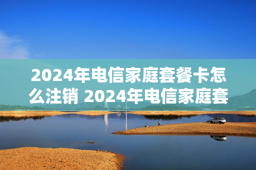 2024年电信家庭套餐卡怎么注销 2024年电信家庭套餐卡怎么注销呢