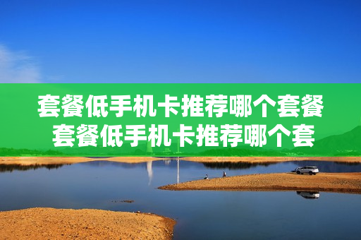 套餐低手机卡推荐哪个套餐 套餐低手机卡推荐哪个套餐最划算
