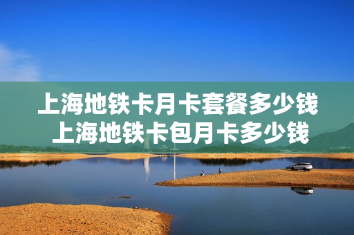 上海地铁卡月卡套餐多少钱 上海地铁卡包月卡多少钱?