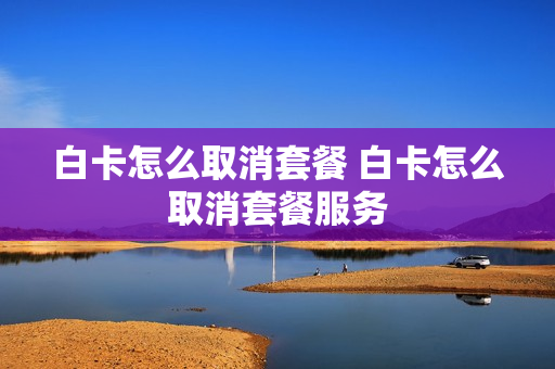 白卡怎么取消套餐 白卡怎么取消套餐服务