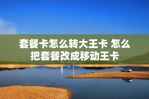 套餐卡怎么转大王卡 怎么把套餐改成移动王卡