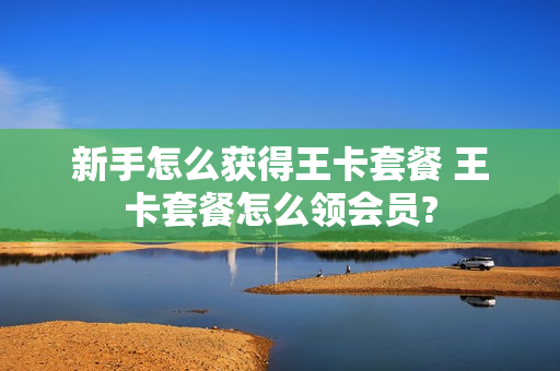 新手怎么获得王卡套餐 王卡套餐怎么领会员?