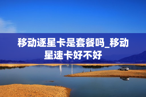 移动逐星卡是套餐吗_移动星速卡好不好