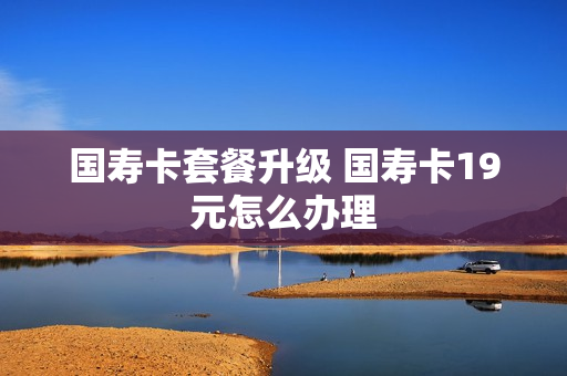 国寿卡套餐升级 国寿卡19元怎么办理