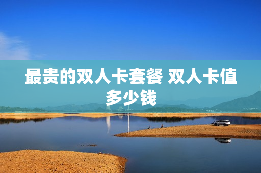 最贵的双人卡套餐 双人卡值多少钱