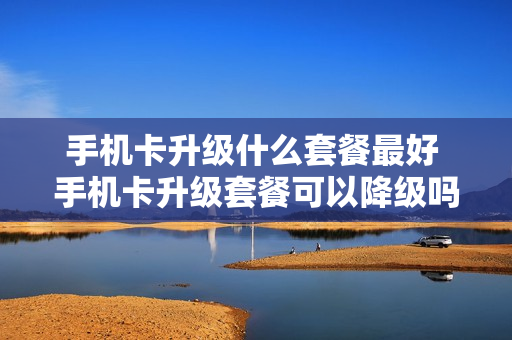 手机卡升级什么套餐最好 手机卡升级套餐可以降级吗